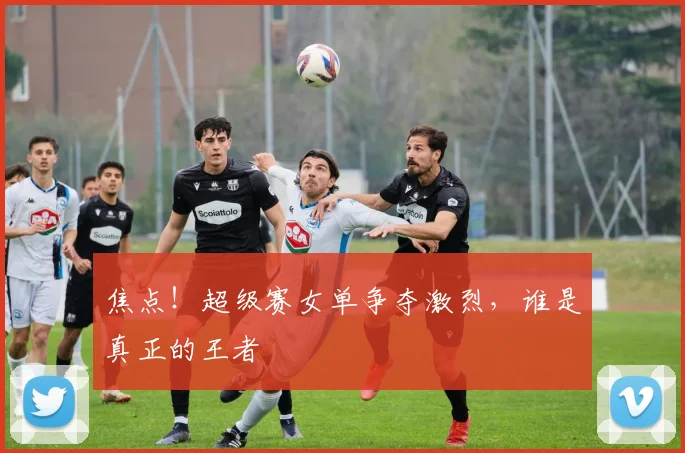 焦点！超级赛女单争夺激烈，谁是真正的王者