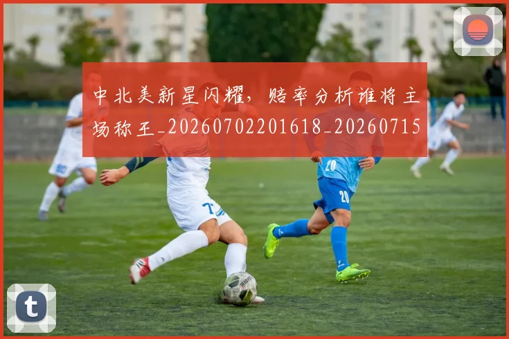 中北美新星闪耀,赔率分析谁将主场称王_20260702201618_20260715193615