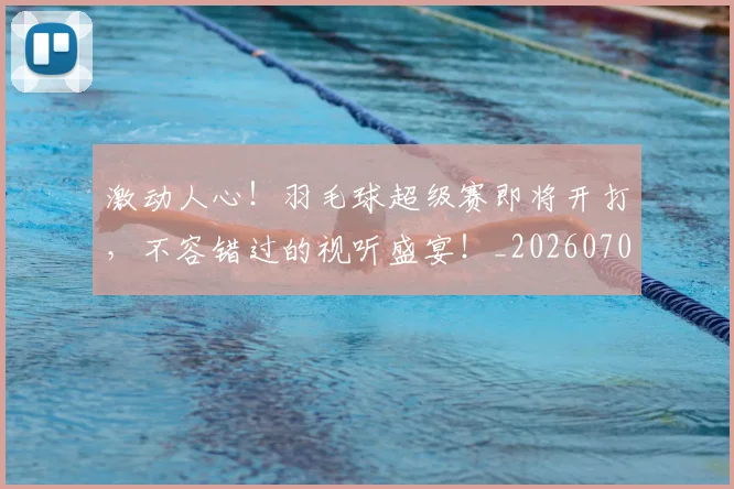 激动人心!羽毛球超级赛即将开打,不容错过的视听盛宴!_20260707154837