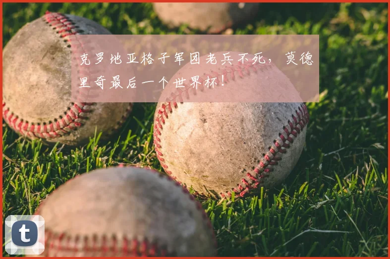 克罗地亚格子军团老兵不死，莫德里奇最后一个世界杯！