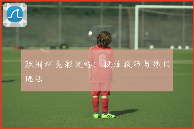 欧洲杯竞彩攻略:投注技巧与热门玩法