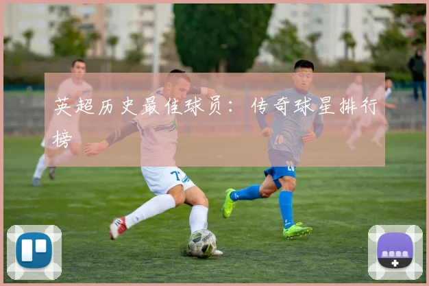 英超历史最佳球员：传奇球星排行榜