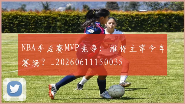 NBA季后赛MVP竞争:谁将主宰今年赛场?_20260611150035