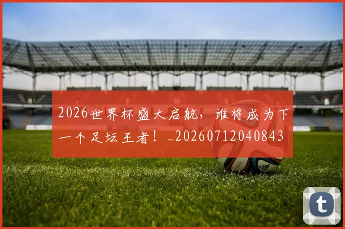 2026世界杯盛大启航,谁将成为下一个足坛王者!_20260712040843