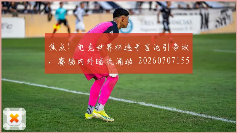 焦点!电竞世界杯选手言论引争议,赛场内外暗流涌动_20260707155227