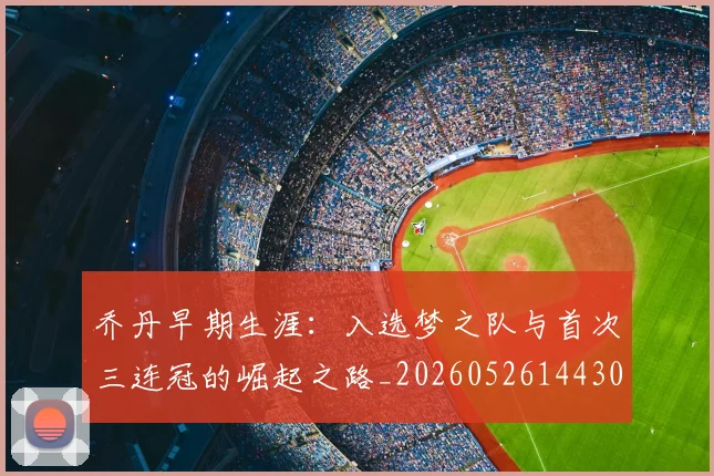 乔丹早期生涯:入选梦之队与首次三连冠的崛起之路_20260526144302