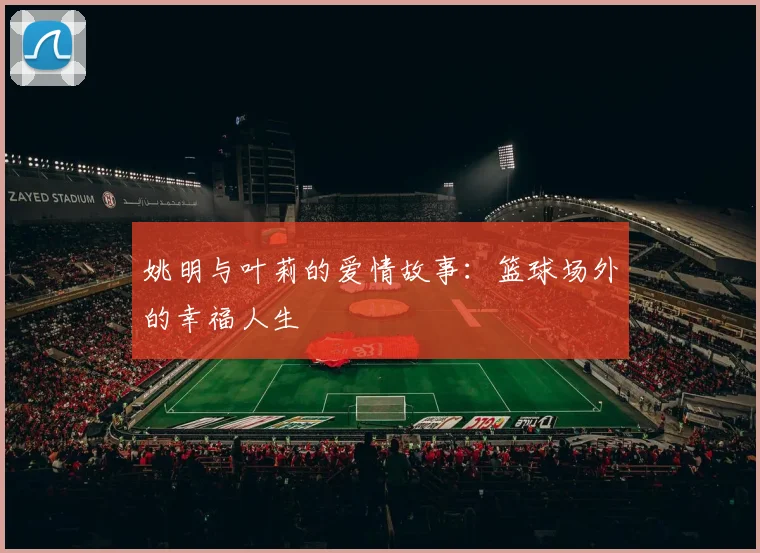 姚明与叶莉的爱情故事:篮球场外的幸福人生