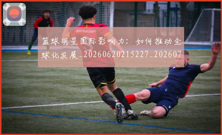 篮球明星国际影响力:如何推动全球化发展_20260620215227_20260708200121