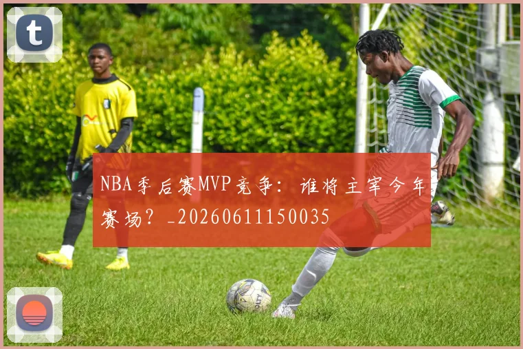 NBA季后赛MVP竞争:谁将主宰今年赛场?_20260611150035