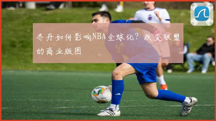 乔丹如何影响NBA全球化?改变联盟的商业版图