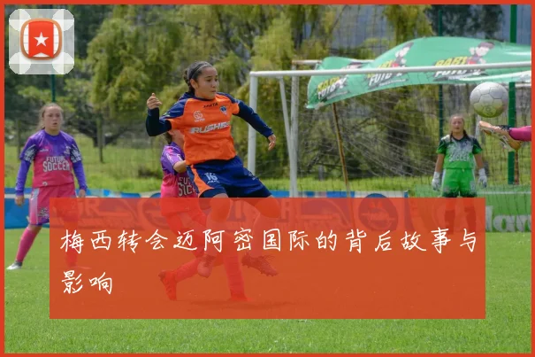 梅西转会迈阿密国际的背后故事与影响