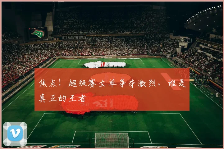 焦点!超级赛女单争夺激烈,谁是真正的王者