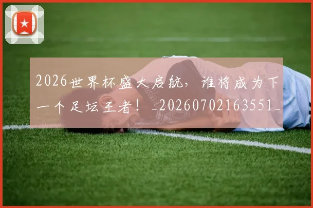 2026世界杯盛大启航,谁将成为下一个足坛王者!_20260702163551_20260712040846