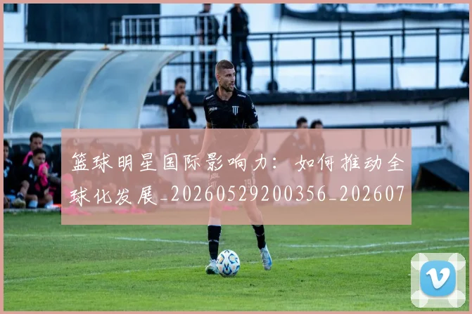 篮球明星国际影响力：如何推动全球化发展_20260529200356_20260708200120