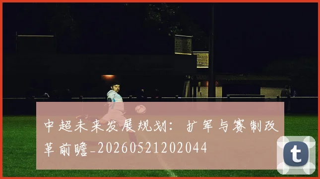 中超未来发展规划:扩军与赛制改革前瞻_20260521202044