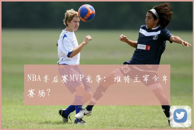 NBA季后赛MVP竞争:谁将主宰今年赛场?