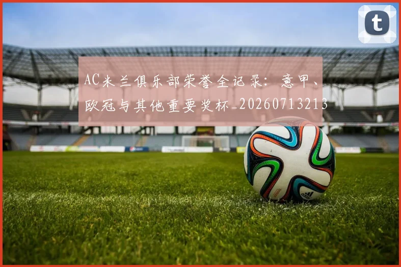 AC米兰俱乐部荣誉全记录:意甲、欧冠与其他重要奖杯_20260713213632