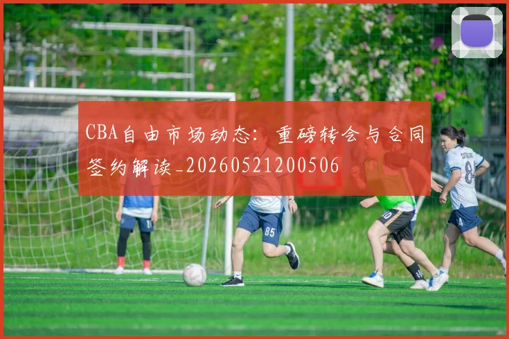 CBA自由市场动态:重磅转会与合同签约解读_20260521200506