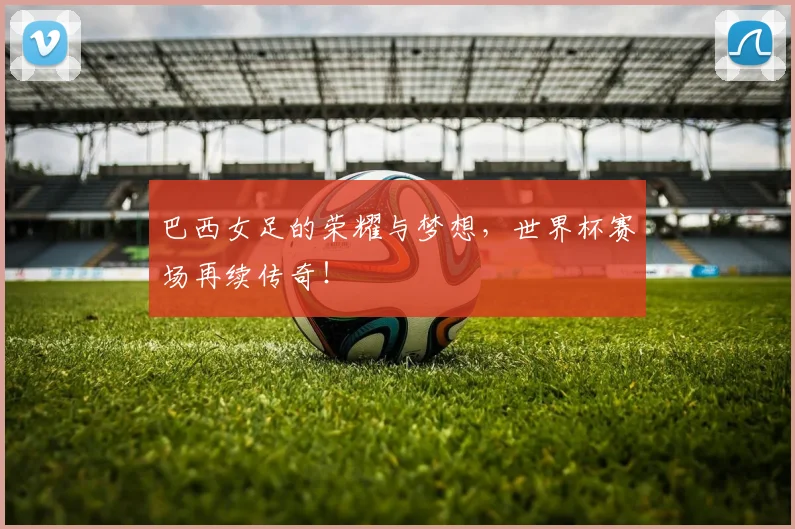 巴西女足的荣耀与梦想,世界杯赛场再续传奇!