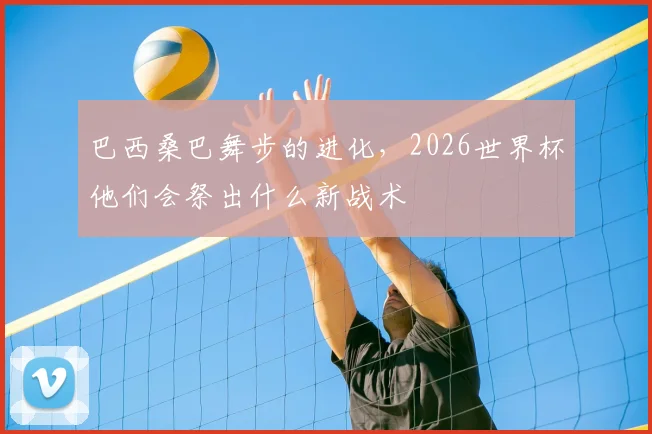 巴西桑巴舞步的进化,2026世界杯他们会祭出什么新战术